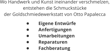 Wo Handwerk und Kunst ineinander verschmelzen,  entstehen die Schmuckstücke  der Goldschmiedewerkstatt von Otto Papalecca •	Eigene Entwürfe •	Anfertigungen •	Umarbeitungen •	Reparaturen •	Fachberatung