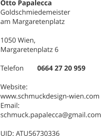 Otto Papalecca Goldschmiedemeister  am Margaretenplatz  1050 Wien,  Margaretenplatz 6  Telefon 	0664 27 20 959  Website: 	 www.schmuckdesign-wien.com Email:	 schmuck.papalecca@gmail.com  UID: ATU56730336