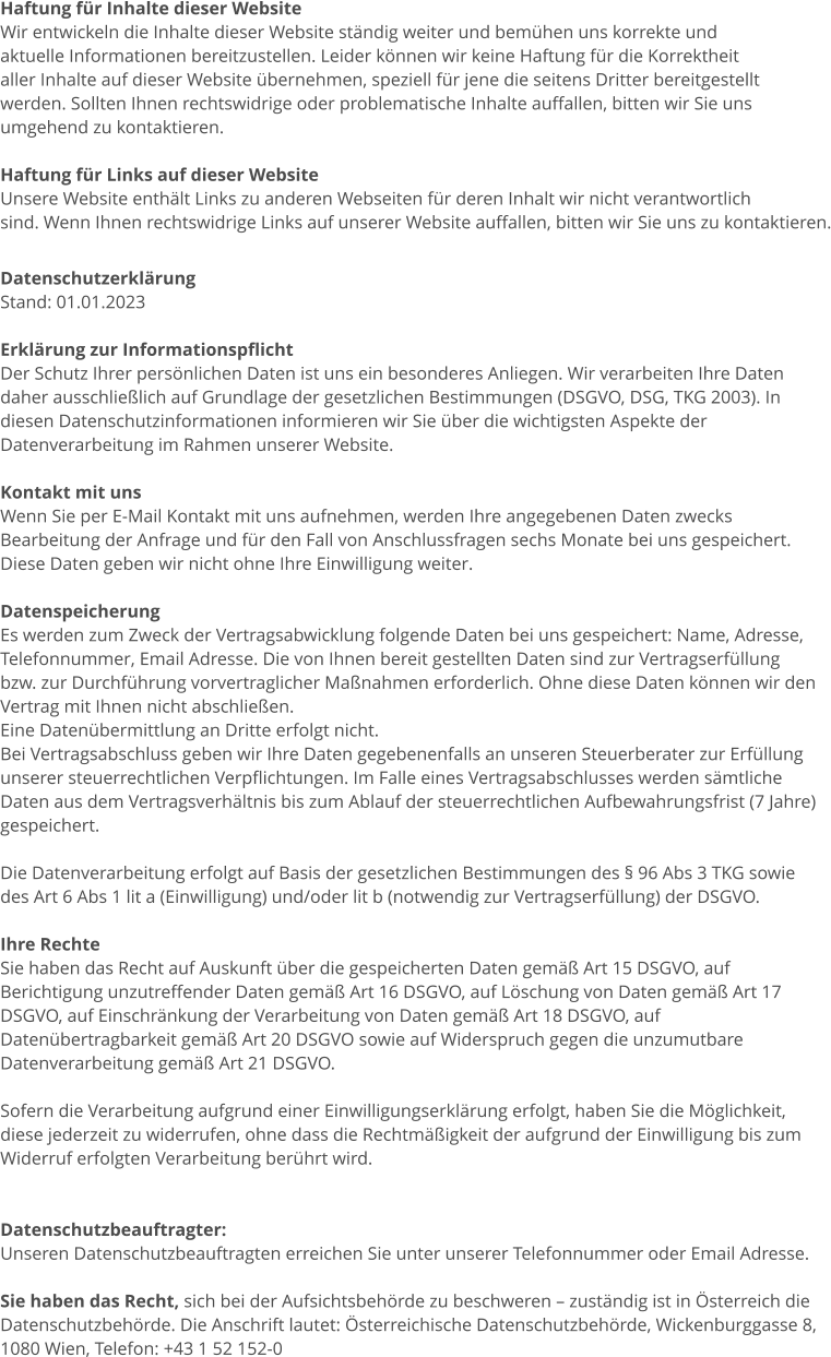 Haftung für Inhalte dieser Website Wir entwickeln die Inhalte dieser Website ständig weiter und bemühen uns korrekte und  aktuelle Informationen bereitzustellen. Leider können wir keine Haftung für die Korrektheit aller Inhalte auf dieser Website übernehmen, speziell für jene die seitens Dritter bereitgestellt werden. Sollten Ihnen rechtswidrige oder problematische Inhalte auffallen, bitten wir Sie uns umgehend zu kontaktieren.  Haftung für Links auf dieser Website Unsere Website enthält Links zu anderen Webseiten für deren Inhalt wir nicht verantwortlich sind. Wenn Ihnen rechtswidrige Links auf unserer Website auffallen, bitten wir Sie uns zu kontaktieren.  Datenschutzerklärung Stand: 01.01.2023  Erklärung zur Informationspflicht Der Schutz Ihrer persönlichen Daten ist uns ein besonderes Anliegen. Wir verarbeiten Ihre Daten  daher ausschließlich auf Grundlage der gesetzlichen Bestimmungen (DSGVO, DSG, TKG 2003). In  diesen Datenschutzinformationen informieren wir Sie über die wichtigsten Aspekte der  Datenverarbeitung im Rahmen unserer Website.  Kontakt mit uns Wenn Sie per E-Mail Kontakt mit uns aufnehmen, werden Ihre angegebenen Daten zwecks  Bearbeitung der Anfrage und für den Fall von Anschlussfragen sechs Monate bei uns gespeichert.  Diese Daten geben wir nicht ohne Ihre Einwilligung weiter.  Datenspeicherung Es werden zum Zweck der Vertragsabwicklung folgende Daten bei uns gespeichert: Name, Adresse,  Telefonnummer, Email Adresse. Die von Ihnen bereit gestellten Daten sind zur Vertragserfüllung  bzw. zur Durchführung vorvertraglicher Maßnahmen erforderlich. Ohne diese Daten können wir den  Vertrag mit Ihnen nicht abschließen.  Eine Datenübermittlung an Dritte erfolgt nicht.  Bei Vertragsabschluss geben wir Ihre Daten gegebenenfalls an unseren Steuerberater zur Erfüllung  unserer steuerrechtlichen Verpflichtungen. Im Falle eines Vertragsabschlusses werden sämtliche  Daten aus dem Vertragsverhältnis bis zum Ablauf der steuerrechtlichen Aufbewahrungsfrist (7 Jahre)  gespeichert.   Die Datenverarbeitung erfolgt auf Basis der gesetzlichen Bestimmungen des § 96 Abs 3 TKG sowie  des Art 6 Abs 1 lit a (Einwilligung) und/oder lit b (notwendig zur Vertragserfüllung) der DSGVO.  Ihre Rechte Sie haben das Recht auf Auskunft über die gespeicherten Daten gemäß Art 15 DSGVO, auf  Berichtigung unzutreffender Daten gemäß Art 16 DSGVO, auf Löschung von Daten gemäß Art 17  DSGVO, auf Einschränkung der Verarbeitung von Daten gemäß Art 18 DSGVO, auf  Datenübertragbarkeit gemäß Art 20 DSGVO sowie auf Widerspruch gegen die unzumutbare  Datenverarbeitung gemäß Art 21 DSGVO.  Sofern die Verarbeitung aufgrund einer Einwilligungserklärung erfolgt, haben Sie die Möglichkeit,  diese jederzeit zu widerrufen, ohne dass die Rechtmäßigkeit der aufgrund der Einwilligung bis zum  Widerruf erfolgten Verarbeitung berührt wird.   Datenschutzbeauftragter: Unseren Datenschutzbeauftragten erreichen Sie unter unserer Telefonnummer oder Email Adresse.  Sie haben das Recht, sich bei der Aufsichtsbehörde zu beschweren – zuständig ist in Österreich die  Datenschutzbehörde. Die Anschrift lautet: Österreichische Datenschutzbehörde, Wickenburggasse 8,  1080 Wien, Telefon: +43 1 52 152-0