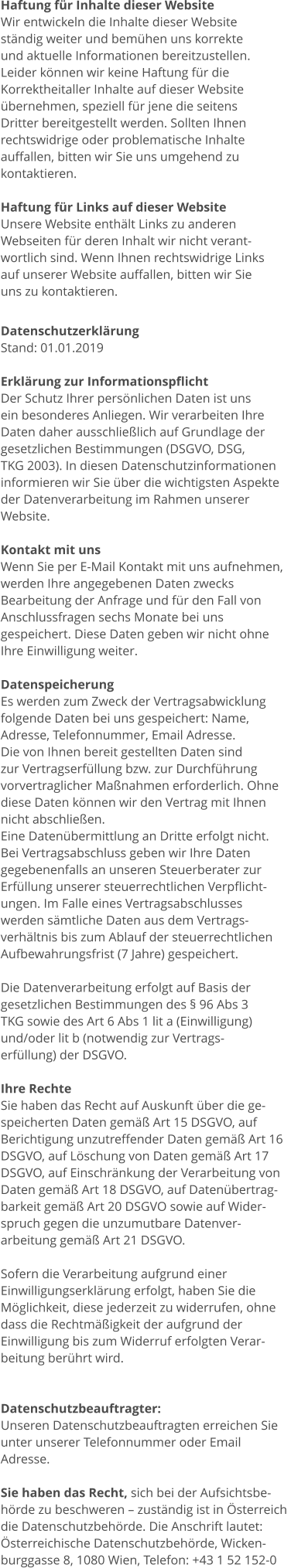 Haftung für Inhalte dieser Website Wir entwickeln die Inhalte dieser Website  ständig weiter und bemühen uns korrekte  und aktuelle Informationen bereitzustellen.  Leider können wir keine Haftung für die  Korrektheitaller Inhalte auf dieser Website  übernehmen, speziell für jene die seitens  Dritter bereitgestellt werden. Sollten Ihnen  rechtswidrige oder problematische Inhalte  auffallen, bitten wir Sie uns umgehend zu  kontaktieren.  Haftung für Links auf dieser Website Unsere Website enthält Links zu anderen  Webseiten für deren Inhalt wir nicht verant- wortlich sind. Wenn Ihnen rechtswidrige Links  auf unserer Website auffallen, bitten wir Sie  uns zu kontaktieren.  Datenschutzerklärung Stand: 01.01.2019  Erklärung zur Informationspflicht Der Schutz Ihrer persönlichen Daten ist uns  ein besonderes Anliegen. Wir verarbeiten Ihre  Daten daher ausschließlich auf Grundlage der  gesetzlichen Bestimmungen (DSGVO, DSG,  TKG 2003). In diesen Datenschutzinformationen  informieren wir Sie über die wichtigsten Aspekte  der Datenverarbeitung im Rahmen unserer  Website.  Kontakt mit uns Wenn Sie per E-Mail Kontakt mit uns aufnehmen,  werden Ihre angegebenen Daten zwecks  Bearbeitung der Anfrage und für den Fall von  Anschlussfragen sechs Monate bei uns  gespeichert. Diese Daten geben wir nicht ohne  Ihre Einwilligung weiter.  Datenspeicherung Es werden zum Zweck der Vertragsabwicklung  folgende Daten bei uns gespeichert: Name,  Adresse, Telefonnummer, Email Adresse.  Die von Ihnen bereit gestellten Daten sind  zur Vertragserfüllung bzw. zur Durchführung  vorvertraglicher Maßnahmen erforderlich. Ohne  diese Daten können wir den Vertrag mit Ihnen  nicht abschließen.  Eine Datenübermittlung an Dritte erfolgt nicht.  Bei Vertragsabschluss geben wir Ihre Daten  gegebenenfalls an unseren Steuerberater zur  Erfüllung unserer steuerrechtlichen Verpflicht- ungen. Im Falle eines Vertragsabschlusses  werden sämtliche Daten aus dem Vertrags- verhältnis bis zum Ablauf der steuerrechtlichen  Aufbewahrungsfrist (7 Jahre) gespeichert.   Die Datenverarbeitung erfolgt auf Basis der  gesetzlichen Bestimmungen des § 96 Abs 3  TKG sowie des Art 6 Abs 1 lit a (Einwilligung)  und/oder lit b (notwendig zur Vertrags- erfüllung) der DSGVO.  Ihre Rechte Sie haben das Recht auf Auskunft über die ge- speicherten Daten gemäß Art 15 DSGVO, auf  Berichtigung unzutreffender Daten gemäß Art 16  DSGVO, auf Löschung von Daten gemäß Art 17  DSGVO, auf Einschränkung der Verarbeitung von  Daten gemäß Art 18 DSGVO, auf Datenübertrag- barkeit gemäß Art 20 DSGVO sowie auf Wider- spruch gegen die unzumutbare Datenver- arbeitung gemäß Art 21 DSGVO.  Sofern die Verarbeitung aufgrund einer  Einwilligungserklärung erfolgt, haben Sie die  Möglichkeit, diese jederzeit zu widerrufen, ohne  dass die Rechtmäßigkeit der aufgrund der  Einwilligung bis zum Widerruf erfolgten Verar- beitung berührt wird.   Datenschutzbeauftragter: Unseren Datenschutzbeauftragten erreichen Sie  unter unserer Telefonnummer oder Email  Adresse.  Sie haben das Recht, sich bei der Aufsichtsbe- hörde zu beschweren – zuständig ist in Österreich  die Datenschutzbehörde. Die Anschrift lautet:  Österreichische Datenschutzbehörde, Wicken- burggasse 8, 1080 Wien, Telefon: +43 1 52 152-0