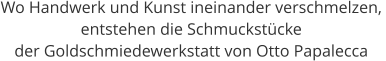 Wo Handwerk und Kunst ineinander verschmelzen,  entstehen die Schmuckstücke  der Goldschmiedewerkstatt von Otto Papalecca