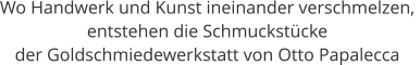 Wo Handwerk und Kunst ineinander verschmelzen,  entstehen die Schmuckstücke  der Goldschmiedewerkstatt von Otto Papalecca